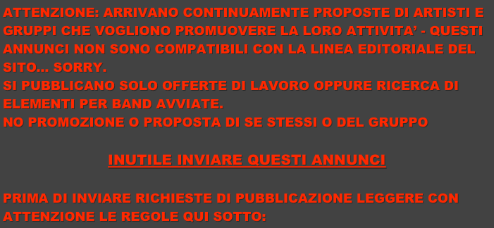 ATTENZIONE: ARRIVANO CONTINUAMENTE PROPOSTE DI ARTISTI E GRUPPI CHE VOGLIONO PROMUOVERE LA LORO ATTIVITA’ - QUESTI ANNUNCI NON SONO COMPATIBILI CON LA LINEA EDITORIALE DEL SITO... SORRY. 
SI PUBBLICANO SOLO OFFERTE DI LAVORO OPPURE RICERCA DI ELEMENTI PER BAND AVVIATE. 
NO PROMOZIONE O PROPOSTA DI SE STESSI O DEL GRUPPO 

INUTILE INVIARE QUESTI ANNUNCI

PRIMA DI INVIARE RICHIESTE DI PUBBLICAZIONE LEGGERE CON ATTENZIONE LE REGOLE QUI SOTTO: